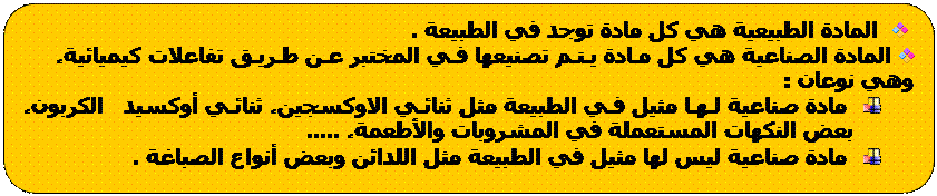 Rectangle à coins arrondis: المادة الطبيعية هي كل مادة توجد في الطبيعة .
المادة الصناعية هي كل مـادة يـتـم تصنيعها فـي المختبر عـن طـريـق تفاعلات كيميائية، وهي نوعان :
مادة صناعية لـهـا مثيل فـي الطبيعة مثل ثنائـي الاوكسجين، ثنائـي أوكسيد الكربون، بعض النكهات المستعملة في المشروبات والأطعمة، .....
مادة صناعية ليس لها مثيل في الطبيعة مثل اللدائن وبعض أنواع الصباغة .